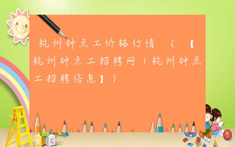 杭州钟点工价格行情 (【杭州钟点工招聘网｜杭州钟点工招聘信息】)